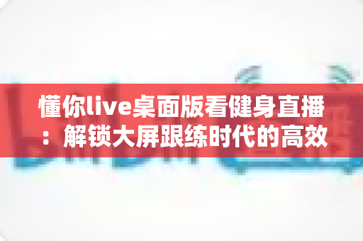 懂你live桌面版看健身直播:解锁大屏跟练时代的高效健身指南 懂你live桌面版看健身直播:解锁大屏跟练时代的高效健身指南