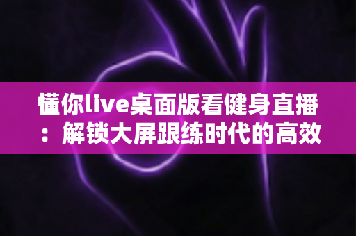 懂你live桌面版看健身直播:解锁大屏跟练时代的高效健身指南 懂你live桌面版看健身直播:解锁大屏跟练时代的高效健身指南