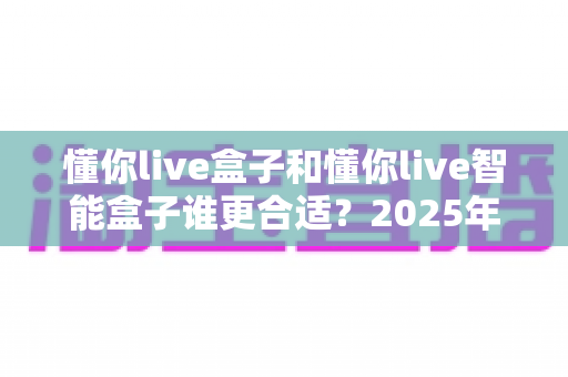 懂你live盒子和懂你live智能盒子谁更合适?2025年最全选购对比指南,看完不再纠结 懂你live盒子和懂你live智能盒子谁更合适?2025年最全选购对比指南,看完不再纠结