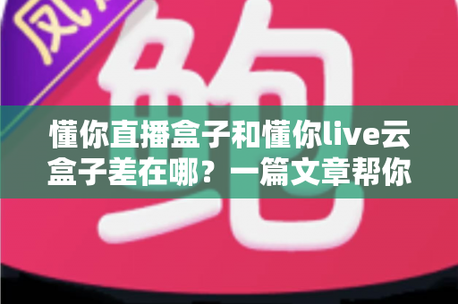 懂你直播盒子和懂你live云盒子差在哪?一篇文章帮你彻底搞懂选购门道 懂你直播盒子和懂你live云盒子差在哪?一篇文章帮你彻底搞懂选购门道