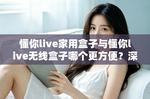 懂你live家用盒子与懂你live无线盒子哪个更方便？深度对比评测帮你选对不选贵