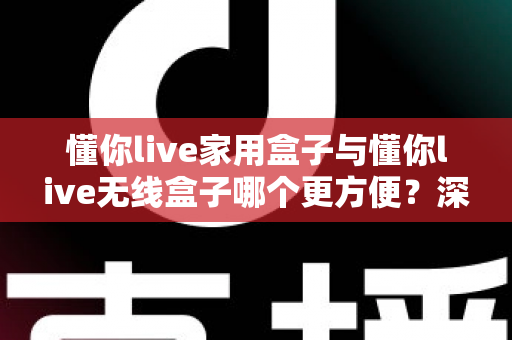 懂你live家用盒子与懂你live无线盒子哪个更方便？深度对比评测帮你选对不选贵