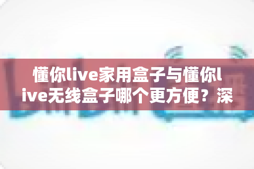 懂你live家用盒子与懂你live无线盒子哪个更方便？深度对比评测帮你选对不选贵