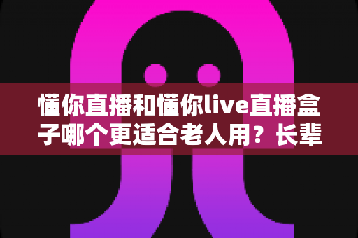 懂你直播和懂你live直播盒子哪个更适合老人用？长辈直播观看方案深度对比指南
