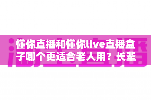 懂你直播和懂你live直播盒子哪个更适合老人用？长辈直播观看方案深度对比指南