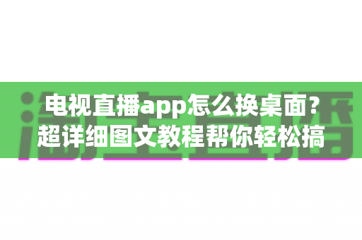 电视直播app怎么换桌面?超详细图文教程帮你轻松搞定电视桌面更换,畅享大屏直播体验 电视直播app怎么换桌面?超详细图文教程帮你轻松搞定电视桌面更换,畅享大屏直播体验