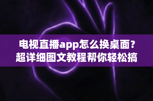 电视直播app怎么换桌面？超详细图文教程帮你轻松搞定电视桌面更换，畅享大屏直播体验