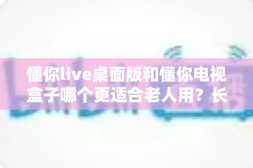 懂你live桌面版和懂你电视盒子哪个更适合老人用?长辈看电视最优选择全解析 懂你live桌面版和懂你电视盒子哪个更适合老人用?长辈看电视最优选择全解析