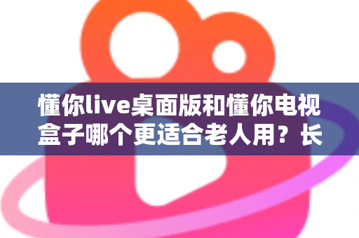 懂你live桌面版和懂你电视盒子哪个更适合老人用?长辈看电视最优选择全解析 懂你live桌面版和懂你电视盒子哪个更适合老人用?长辈看电视最优选择全解析