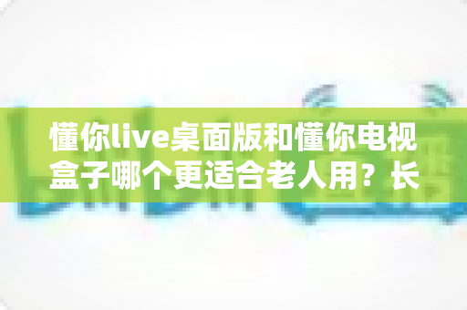 懂你live桌面版和懂你电视盒子哪个更适合老人用?长辈看电视最优选择全解析 懂你live桌面版和懂你电视盒子哪个更适合老人用?长辈看电视最优选择全解析