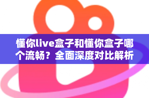 懂你live盒子和懂你盒子哪个流畅？全面深度对比解析，看完选购不再纠结
