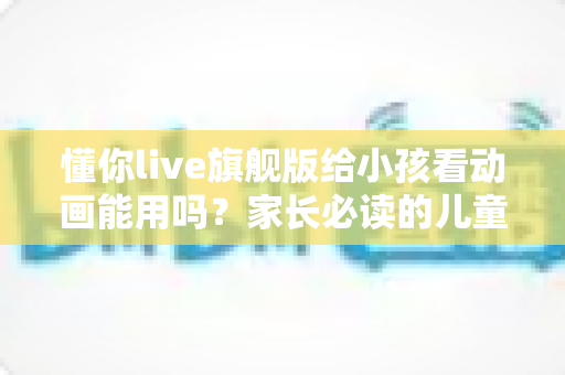 懂你live旗舰版给小孩看动画能用吗?家长必读的儿童观影体验全面解析与实用建议 懂你live旗舰版给小孩看动画能用吗?家长必读的儿童观影体验全面解析与实用建议