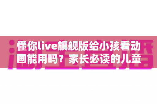 懂你live旗舰版给小孩看动画能用吗?家长必读的儿童观影体验全面解析与实用建议 懂你live旗舰版给小孩看动画能用吗?家长必读的儿童观影体验全面解析与实用建议
