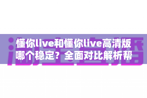 懂你live和懂你live高清版哪个稳定？全面对比解析帮你选出最流畅的版本