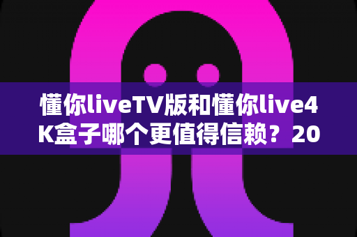 懂你liveTV版和懂你live4K盒子哪个更值得信赖?2025年深度对比评测与选购指南 懂你liveTV版和懂你live4K盒子哪个更值得信赖?2025年深度对比评测与选购指南