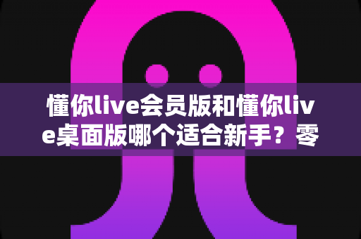 懂你live会员版和懂你live桌面版哪个适合新手?零基础用户版本选择全攻略 懂你live会员版和懂你live桌面版哪个适合新手?零基础用户版本选择全攻略