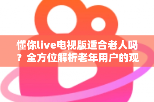 懂你live电视版适合老人吗？全方位解析老年用户的观看体验与实用建议