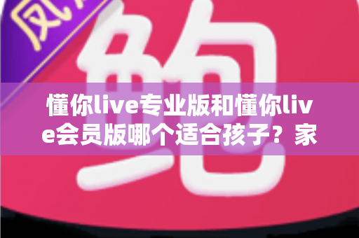 懂你live专业版和懂你live会员版哪个适合孩子?家长必读的选版避坑指南 懂你live专业版和懂你live会员版哪个适合孩子?家长必读的选版避坑指南