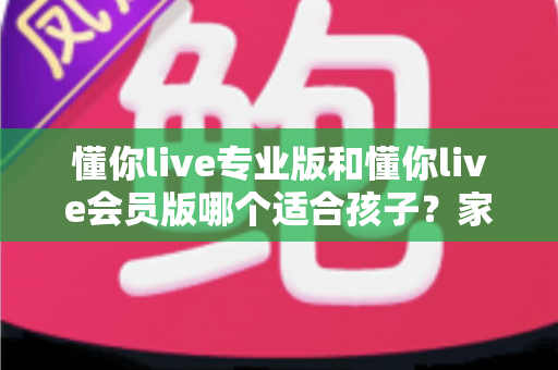 懂你live专业版和懂你live会员版哪个适合孩子?家长必读的选版避坑指南 懂你live专业版和懂你live会员版哪个适合孩子?家长必读的选版避坑指南