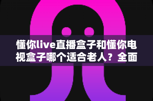懂你live直播盒子和懂你电视盒子哪个适合老人？全面对比评测指南