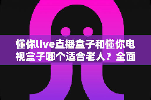 懂你live直播盒子和懂你电视盒子哪个适合老人？全面对比评测指南