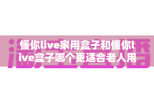 懂你live家用盒子和懂你live盒子哪个更适合老人用?——一篇文章帮你选对长辈专属电视伴侣 懂你live家用盒子和懂你live盒子哪个更适合老人用?——一篇文章帮你选对长辈专属电视伴侣