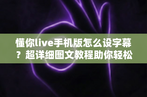 懂你live手机版怎么设字幕?超详细图文教程助你轻松开启直播字幕功能 懂你live手机版怎么设字幕?超详细图文教程助你轻松开启直播字幕功能