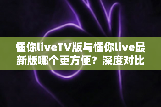 懂你liveTV版与懂你live最新版哪个更方便?深度对比解析助你轻松选择最佳观看方案 懂你liveTV版与懂你live最新版哪个更方便?深度对比解析助你轻松选择最佳观看方案