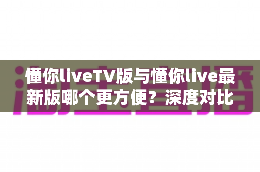 懂你liveTV版与懂你live最新版哪个更方便?深度对比解析助你轻松选择最佳观看方案 懂你liveTV版与懂你live最新版哪个更方便?深度对比解析助你轻松选择最佳观看方案
