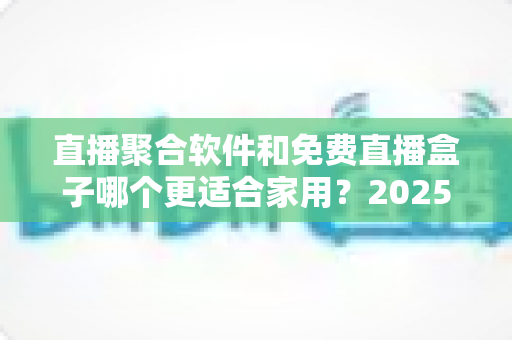 直播聚合软件和免费直播盒子哪个更适合家用?2025年家庭观影方案深度对比与选购指南 直播聚合软件和免费直播盒子哪个更适合家用?2025年家庭观影方案深度对比与选购指南
