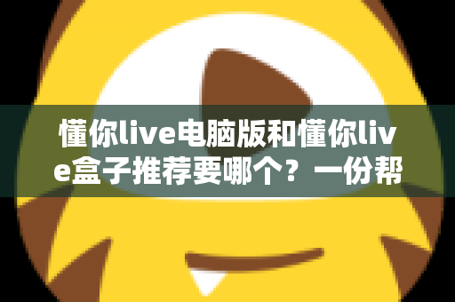 懂你live电脑版和懂你live盒子推荐要哪个?一份帮你做决定的全指南 懂你live电脑版和懂你live盒子推荐要哪个?一份帮你做决定的全指南