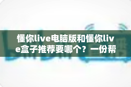 懂你live电脑版和懂你live盒子推荐要哪个?一份帮你做决定的全指南 懂你live电脑版和懂你live盒子推荐要哪个?一份帮你做决定的全指南
