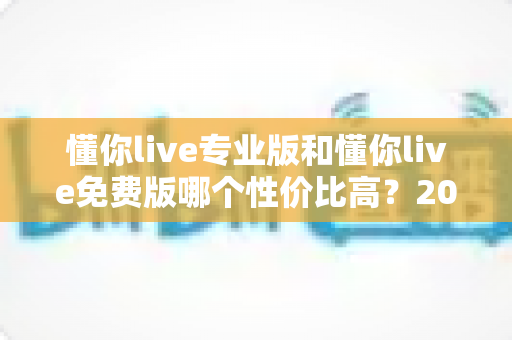 懂你live专业版和懂你live免费版哪个性价比高?2025最新深度对比测评与选购指南 懂你live专业版和懂你live免费版哪个性价比高?2025最新深度对比测评与选购指南