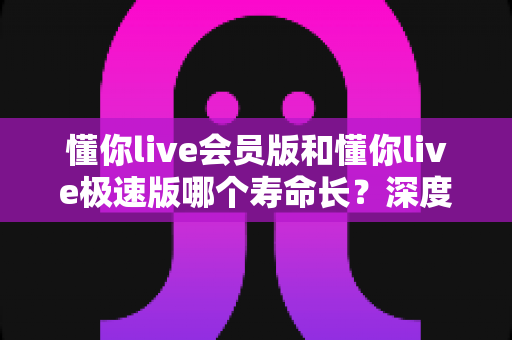 懂你live会员版和懂你live极速版哪个寿命长?深度解析两大版本的长期使用价值与明智选择指南 懂你live会员版和懂你live极速版哪个寿命长?深度解析两大版本的长期使用价值与明智选择指南