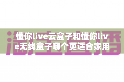 懂你live云盒子和懂你live无线盒子哪个更适合家用？2025年家庭影音选购全指南深度解析