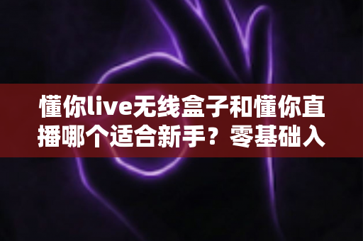懂你live无线盒子和懂你直播哪个适合新手?零基础入门直播设备选择全指南 懂你live无线盒子和懂你直播哪个适合新手?零基础入门直播设备选择全指南