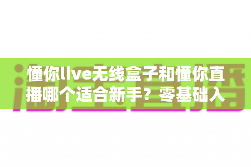 懂你live无线盒子和懂你直播哪个适合新手?零基础入门直播设备选择全指南 懂你live无线盒子和懂你直播哪个适合新手?零基础入门直播设备选择全指南