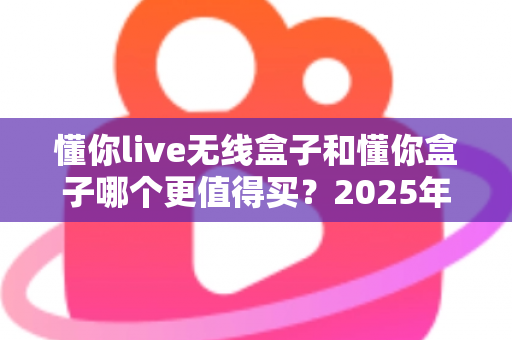 懂你live无线盒子和懂你盒子哪个更值得买？2025年最新深度对比选购指南，看完不再纠结