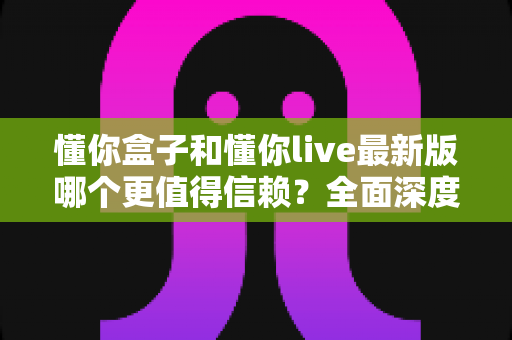 懂你盒子和懂你live最新版哪个更值得信赖?全面深度对比评测与安全使用指南 懂你盒子和懂你live最新版哪个更值得信赖?全面深度对比评测与安全使用指南