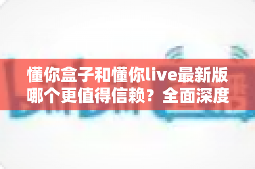 懂你盒子和懂你live最新版哪个更值得信赖?全面深度对比评测与安全使用指南 懂你盒子和懂你live最新版哪个更值得信赖?全面深度对比评测与安全使用指南