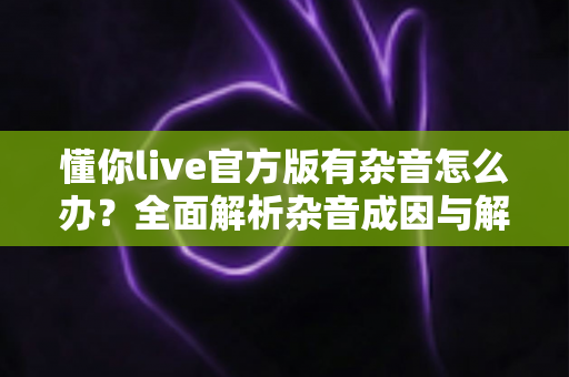 懂你live官方版有杂音怎么办?全面解析杂音成因与解决方法,助你快速恢复高清音质 懂你live官方版有杂音怎么办?全面解析杂音成因与解决方法,助你快速恢复高清音质