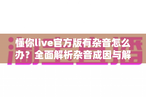 懂你live官方版有杂音怎么办？全面解析杂音成因与解决方法，助你快速恢复高清音质