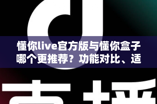 懂你live官方版与懂你盒子哪个更推荐？功能对比、适用场景与选择建议全解析