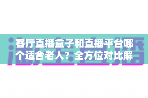 客厅直播盒子和直播平台哪个适合老人?全方位对比解析,帮父母选对观影方案 客厅直播盒子和直播平台哪个适合老人?全方位对比解析,帮父母选对观影方案