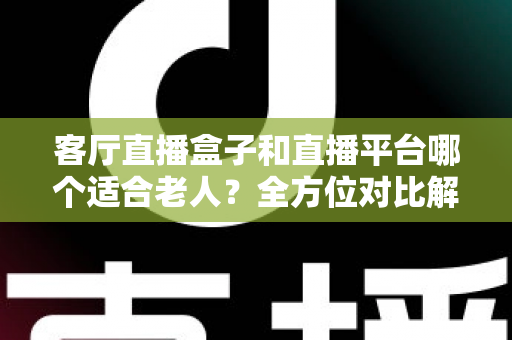 客厅直播盒子和直播平台哪个适合老人？全方位对比解析，帮父母选对观影方案