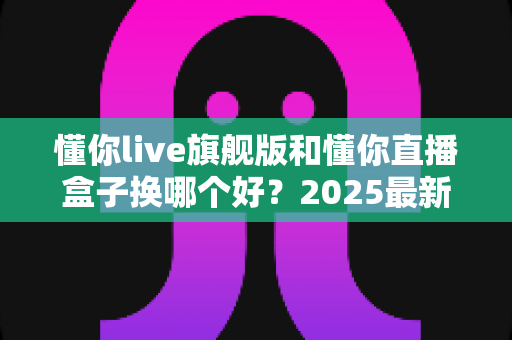 懂你live旗舰版和懂你直播盒子换哪个好？2025最新选购指南与深度对比解析