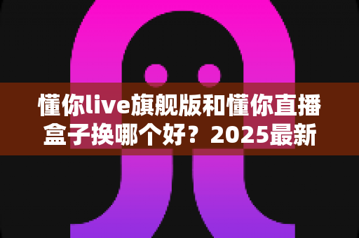 懂你live旗舰版和懂你直播盒子换哪个好？2025最新选购指南与深度对比解析