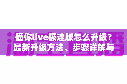 懂你live极速版怎么升级？最新升级方法、步骤详解与常见问题全攻略