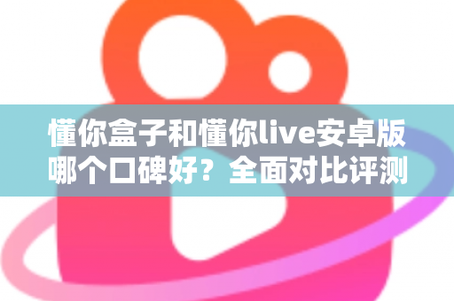 懂你盒子和懂你live安卓版哪个口碑好?全面对比评测与选购指南帮你找到答案 懂你盒子和懂你live安卓版哪个口碑好?全面对比评测与选购指南帮你找到答案