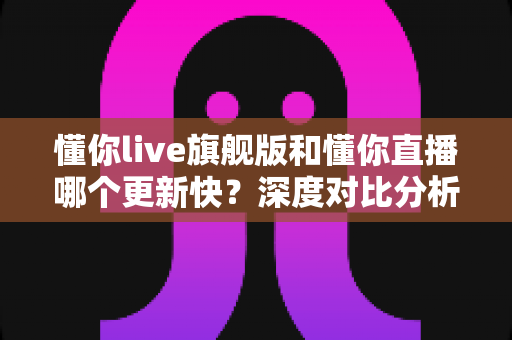 懂你live旗舰版和懂你直播哪个更新快?深度对比分析与选择指南 懂你live旗舰版和懂你直播哪个更新快?深度对比分析与选择指南